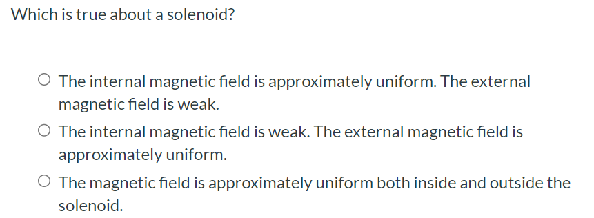 Which is true about a solenoid? The internal magnetic field is approximately uniform. The external magnetic field is weak. The internal magnetic field is weak. The external magnetic field is approximately uniform. The magnetic field is approximately uniform both inside and outside the solenoid.