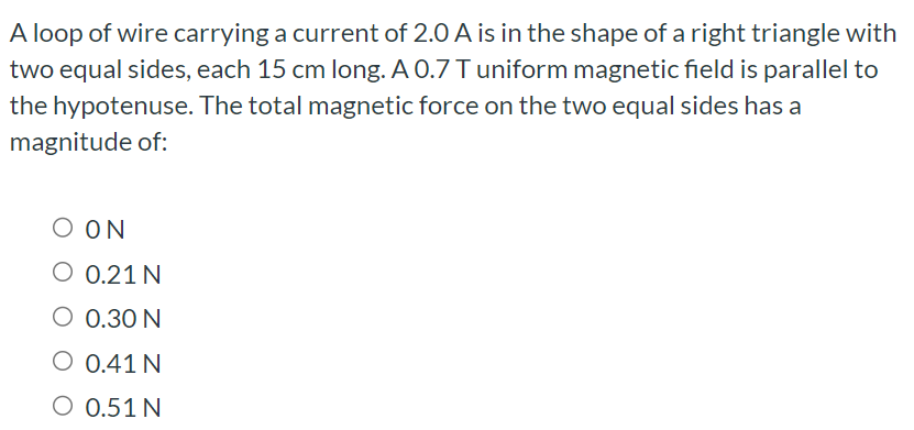 A loop of wire carrying a current of 2.0 A is in the shape of a right triangle with two equal sides, each 15 cm long. A 0.7 T uniform magnetic field is parallel to the hypotenuse. The total magnetic force on the two equal sides has a magnitude of: 0 N 0.21 N 0.30 N 0.41 N 0.51 N