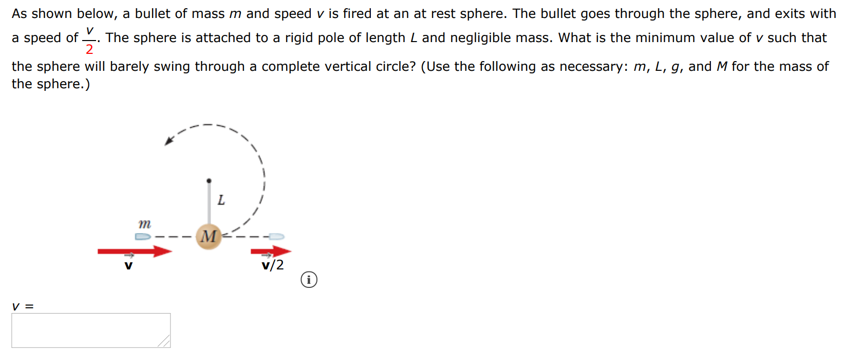 As shown below, a bullet of mass m and speed v is fired at an at rest sphere. The bullet goes through the sphere, and exits with a speed of v/2. The sphere is attached to a rigid pole of length L and negligible mass. What is the minimum value of v such that the sphere will barely swing through a complete vertical circle? (Use the following as necessary: m, L, g, and M for the mass of the sphere.)