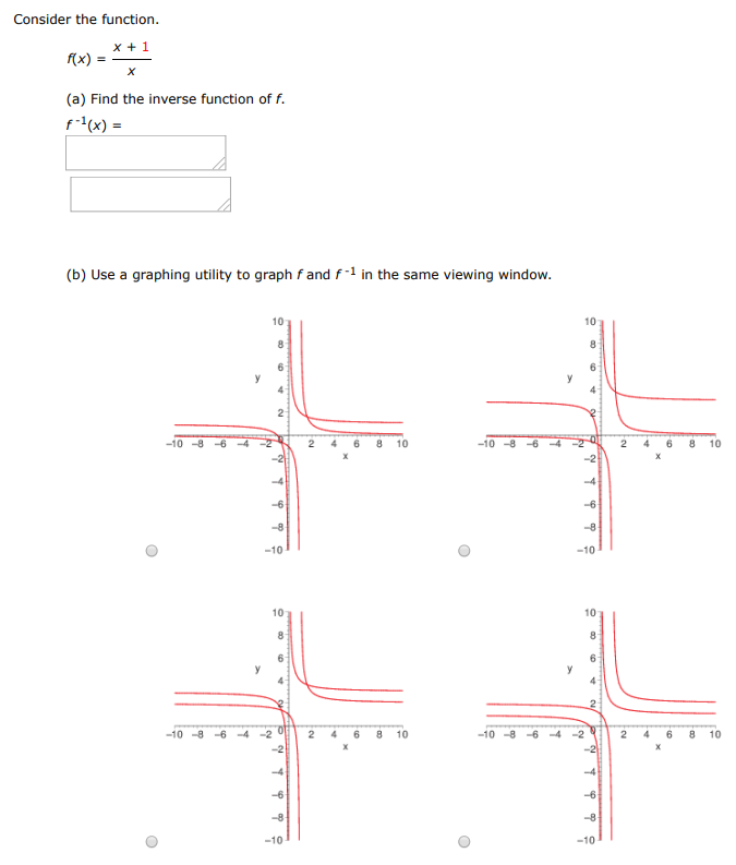 Consider the function. f(x) = x+1 x (a) Find the inverse function of f. f−1(x) = (b) Use a graphing utility to graph f and f−1 in the same viewing window. (c) Describe the relationship between the graphs. The graphs of f and f−1 are reflections of each other in the line y = (d) State the domain and range of f and f−1. Domain of f : all real numbers all x ≠ 0 all x ≠ 1 x > 0 Range of f : y > 0 all real numbers all y ≠ 1 all y ≠ 0 Domain of f−1 : all x ≠ 0 all real numbers x > 0 all x ≠ 1 Range of f−1 : all y ≠ 0 y > 0 all real numbers all y ≠ 1