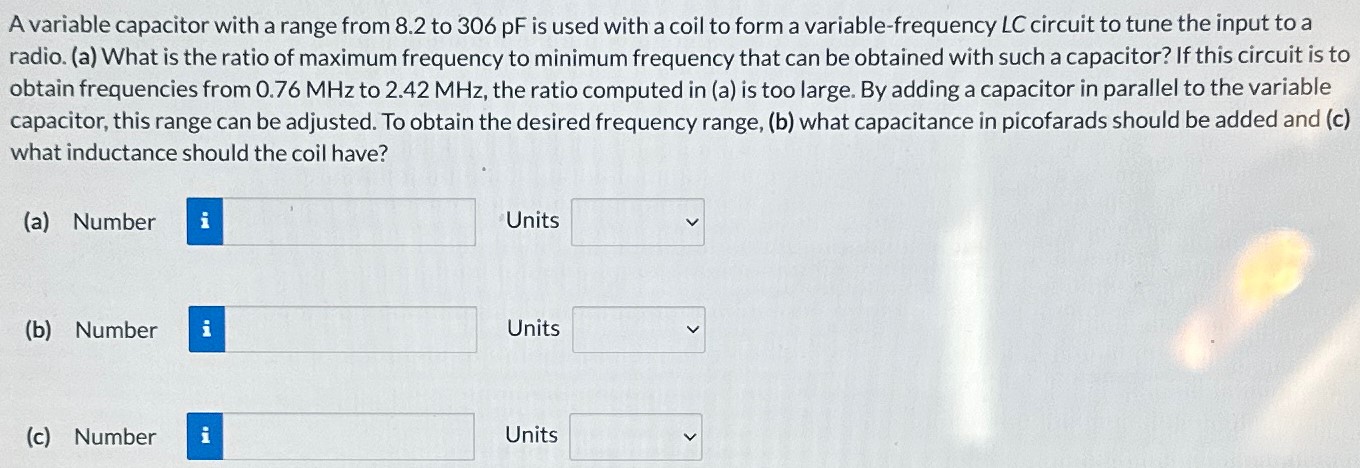 A variable capacitor with a range from 8.2 to 306 pF is used with a coil to form a variable-frequency LC circuit to tune the input to a radio. (a) What is the ratio of maximum frequency to minimum frequency that can be obtained with such a capacitor? If this circuit is to obtain frequencies from 0.76 MHz to 2.42 MHz, the ratio computed in (a) is too large. By adding a capacitor in parallel to the variable capacitor, this range can be adjusted. To obtain the desired frequency range, (b) what capacitance in picofarads should be added and (c) what inductance should the coil have? (a) Number Units (b) Number Units (c) Number Units