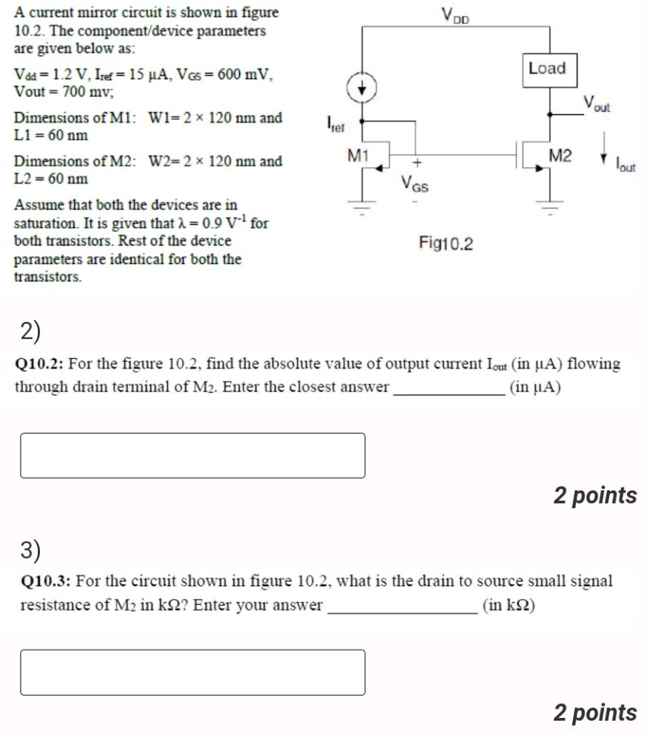 A current mirror circuit is shown in figure 10.2. The component/device parameters are given below as: Vdd = 1.2 V, Iref = 15 μA, VGS = 600 mV Vout = 700 mV Dimensions of M1: W1 = 2×120 nm and L1 = 60 nm Dimensions of M2: W2 = 2×120 nm and L2 = 60 nm Assume that both the devices are in saturation. It is given that λ = 0.9 V−1 for both transistors. Rest of the device parameters are identical for both the Fig10.2 transistors. 2) Q10.2: For the figure 10.2, find the absolute value of output current Iout (in μA) flowing through drain terminal of M2. Enter the closest answer (in μA) 2 points 3) Q10.3: For the circuit shown in figure 10.2, what is the drain to source small signal resistance of M2 in kΩ? Enter your answer (in kΩ) 2 points