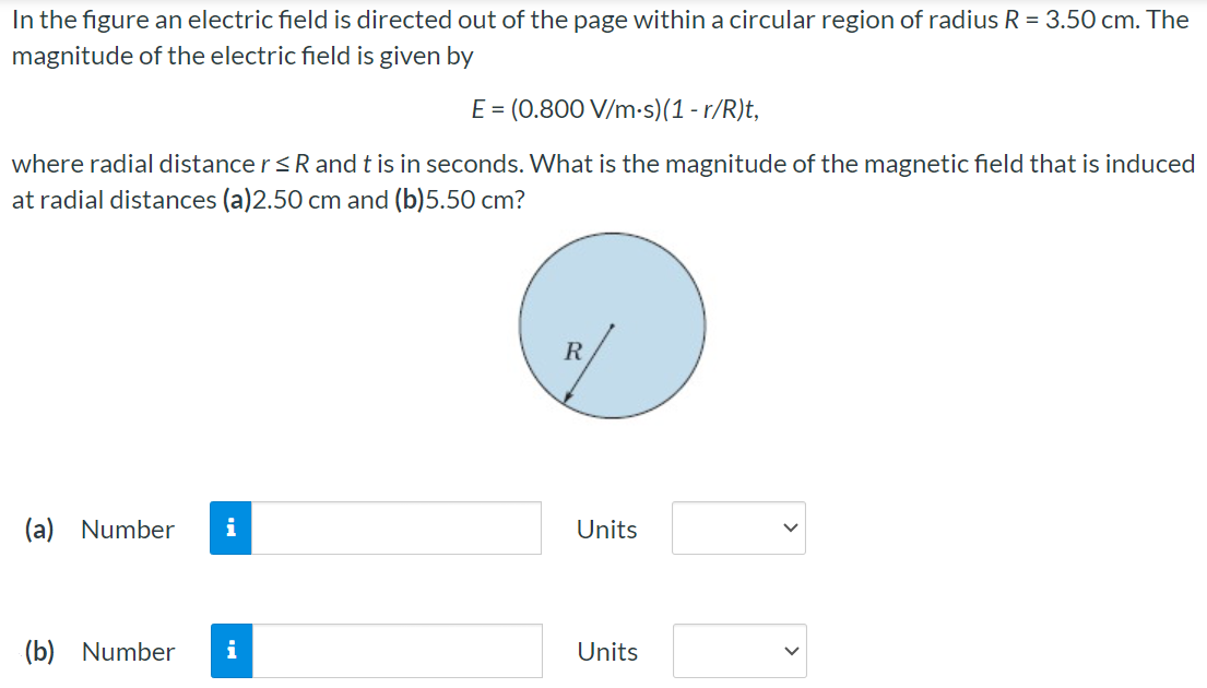 In the figure an electric field is directed out of the page within a circular region of radius R = 3.50 cm. The magnitude of the electric field is given by E = (0.800 V/m⋅s)(1 − r/R)t, where radial distance r ≤ R and t is in seconds. What is the magnitude of the magnetic field that is induced at radial distances (a) 2.50 cm and (b) 5.50 cm? (a) Number Units (b) Number Units