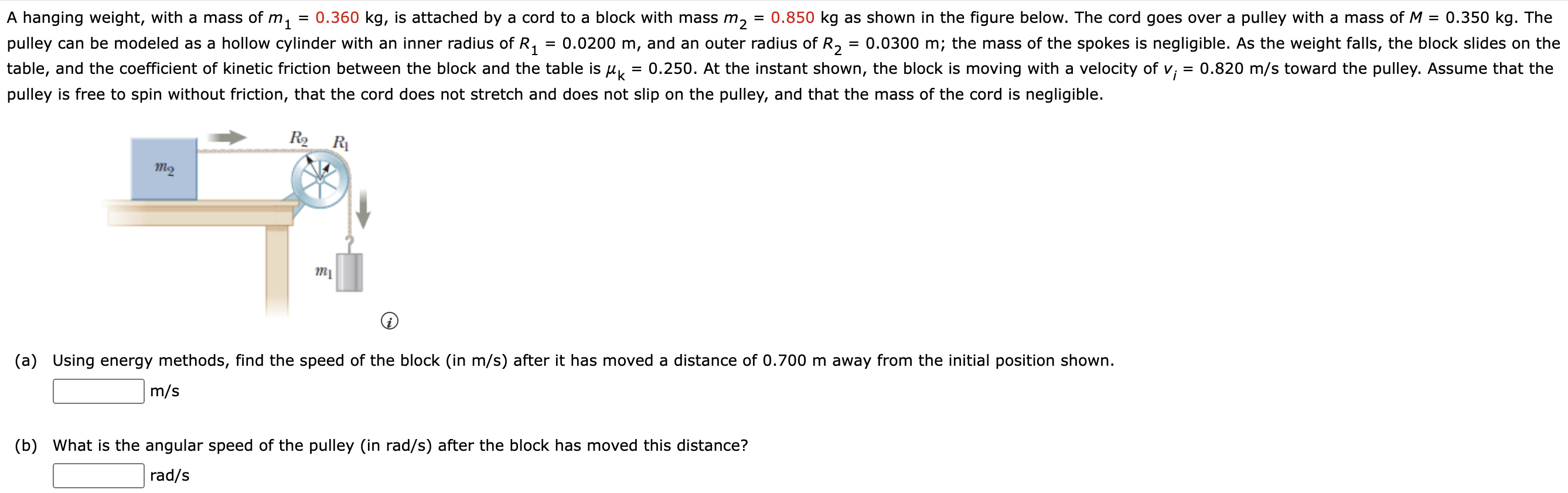 A hanging weight, with a mass of m1 = 0.360 kg, is attached by a cord to a block with mass m2 = 0.850 kg as shown in the figure below. The cord goes over a pulley with a mass of M = 0.350 kg. The pulley can be modeled as a hollow cylinder with an inner radius of R1 = 0.0200 m, and an outer radius of R2 = 0.0300 m; the mass of the spokes is negligible. As the weight falls, the block slides on the table, and the coefficient of kinetic friction between the block and the table is μk = 0.250. At the instant shown, the block is moving with a velocity of vi = 0.820 m/s toward the pulley. Assume that the pulley is free to spin without friction, that the cord does not stretch and does not slip on the pulley, and that the mass of the cord is negligible. (a) Using energy methods, find the speed of the block (in m/s ) after it has moved a distance of 0.700 m away from the initial position shown. m/s (b) What is the angular speed of the pulley (in rad/s) after the block has moved this distance? rad/s