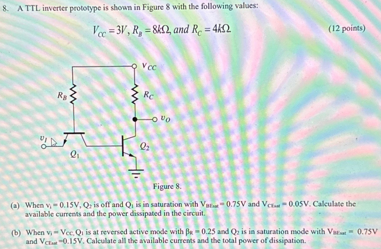 A TTL inverter prototype is shown in Figure 8 with the following values: VCC = 3 V, RB = 8 kΩ, and RC = 4 kΩ (12 points) Figure 8 . (a) When Vi = 0.15 V, Q2 is off and Q1 is in saturation with VBEssat = 0.75 V and VCEsat = 0.05 V. Calculate the available currents and the power dissipated in the circuit. (b) When vi = VccQ1 is at reversed active mode with βR = 0.25 and Q2 is in saturation mode with VBEsat = 0.75 V and VCEsat = 0.15 V. Calculate all the available currents and the total power of dissipation.