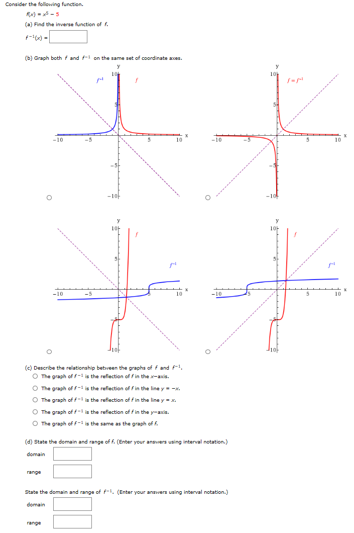 Consider the following function. f(x) = x5 − 5 (a) Find the inverse function of f. f−1(x) = (b) Graph both f and f−1 on the same set of coordinate axes. (c) Describe the relationship between the graphs of f and f−1. The graph of f−1 is the reflection of f in the x-axis. The graph of f−1 is the reflection of f in the line y = −x. The graph of f−1 is the reflection of f in the line y = x. The graph of f−1 is the reflection of f in the y-axis. The graph of f−1 is the same as the graph of f. (d) State the domain and range of f. (Enter your answers using interval notation.) domain range State the domain and range of f−1. (Enter your answers using interval notation. ) domain range