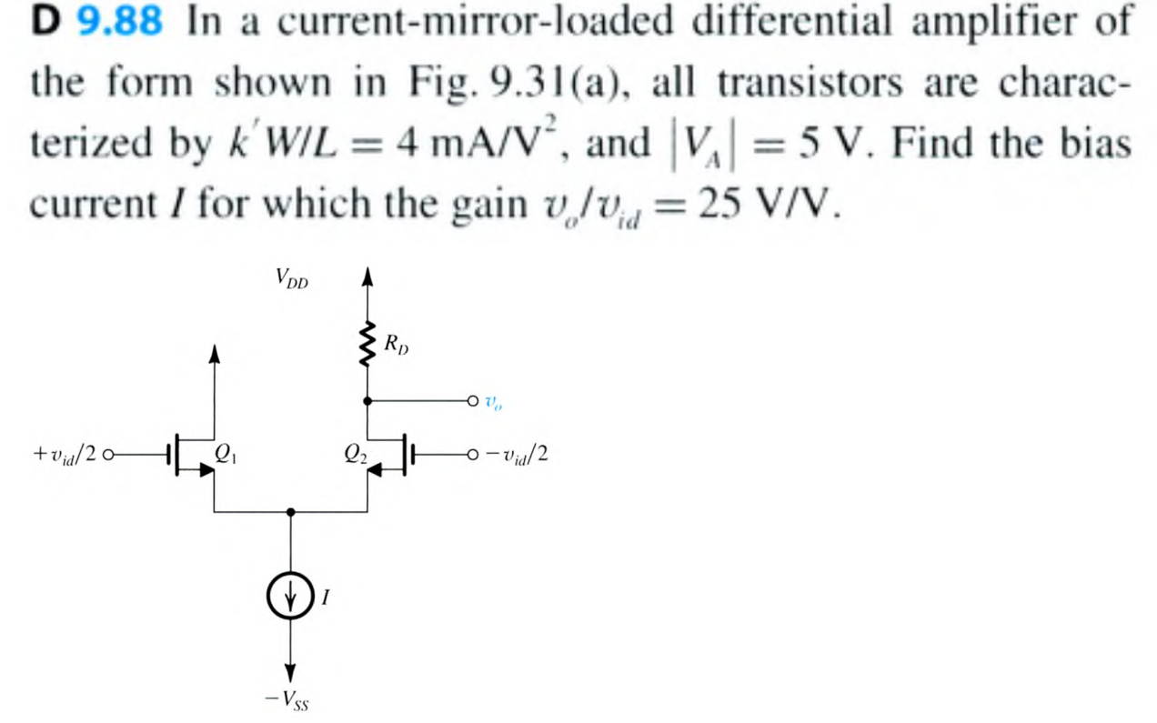 D 9.88 In a current-mirror-loaded differential amplifier of the form shown in Fig. 9.31(a), all transistors are characterized by k′W/L = 4 mA/V2, and |VA| = 5 V. Find the bias current I for which the gain vo/vid = 25 V/V. 