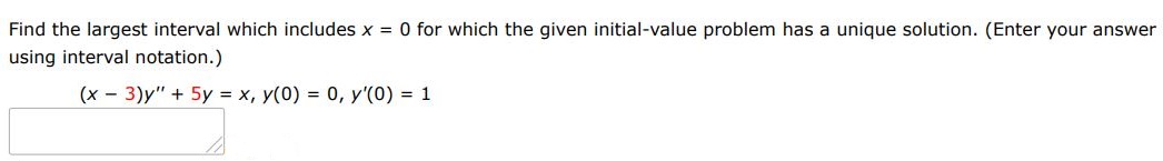 Find the largest interval which includes x = 0 for which the given initial value problem has a unique solution. (Enter your answer using interval notation.) (x-3)y'' + 5y = x, y(0) = 0, y'(0) = 1
