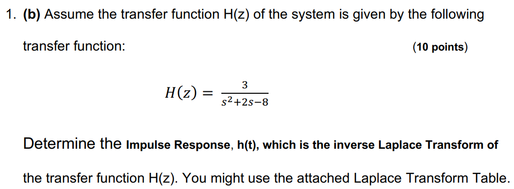 (a) An LTI system is described by the following differential equation: (10 points) d2y(t) dt2 + 2dy(t)dt − 8y(t) = 3x(t) Use Laplace Transform to find the Transfer Function, H(s). (b) Assume the transfer function H(z) of the system is given by the following transfer function: (10 points) H(z) = 3 s2+2s−8 Determine the Impulse Response, h(t), which is the inverse Laplace Transform of the transfer function H(z). You might use the attached Laplace Transform Table.