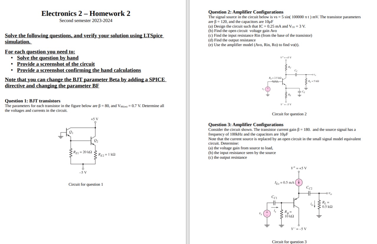 Electronics 2 - Homework 2 Second semester 2023-2024 Solve the following questions, and verify your solution using LTSpice. simulation. For each question you need to:Solve the question by handProvide a screenshot of the circuitProvide a screenshot confirming the hand calculations Note that you can change the BJT parameter Beta by adding a SPICE directive and changing the parameter BF Question 1: BJT transistors The parameters for each transistor in the figure below are β = 80, and VBE(m) = 0.7 V. Determine all the voltages and currents in the circuit. Circuit for question 1 Question 2: Amplifier Configurations The signal source in the circuit below is vs = 5 sin⁡(100000πt)mV. The transistor parameters are β = 120, and the capacitors are 10 μF (a) Design the circuit such that IC = 0.25 mA and VCE = 3 V. (b) Find the open circuit voltage gain Avo (c) Find the input resistance Rin (from the base of the transistor) (d) Find the output resistance (e) Use the amplifier model (Avo, Rin, Ro) to find vo(t). Circuit for question 2 Question 3: Amplifier Configurations Consider the circuit shown. The transistor current gain β = 180. and the source signal has a frequency of 100 kHz and the capacitors are 10 μF Note that the current source is replaced by an open circuit in the small signal model equivalent circuit. Determine: (a) the voltage gain from source to load, (b) the input resistance seen by the source (c) the output resistance 