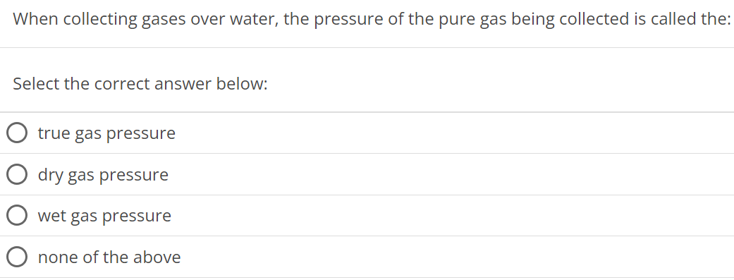 When collecting gases over water, the pressure of the pure gas being collected is called the: Select the correct answer below: true gas pressure dry gas pressure wet gas pressure none of the above 