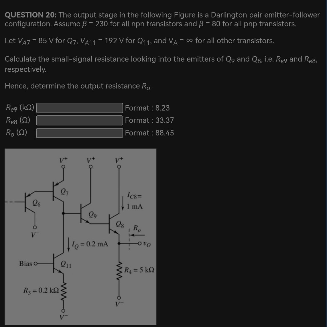 QUESTION 20: The output stage in the following Figure is a Darlington pair emitter-follower configuration. Assume β = 230 for all npn transistors and β = 80 for all pnp transistors. Let VA7 = 85 V for Q7, VA11 = 192 V for Q11, and VA = ∞ for all other transistors. Calculate the small-signal resistance looking into the emitters of Q9 and Q8, i.e. Re9 and Re8, respectively. Hence, determine the output resistance R0. Re9 (kΩ) Re8 (Ω) Format : 8.23 RO (Ω) Format : 33.37 Format : 8.23 Re8 (Ω) Format: 33.37 RO (Ω) Format : 88.45