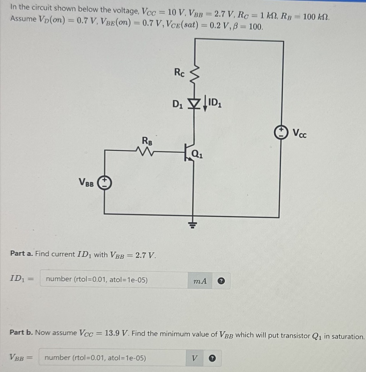 In the circuit shown below the voltage, VCC = 10 V, VBB = 2.7 V, RC = 1 kΩ, RB = 100 kΩ. Assume VD(on) = 0.7 V, VBE(on) = 0.7 V, VCE(sat) = 0.2 V, β = 100. Part a. Find current ID1 with VBB = 2.7 V. ID1 = number mA Part b. Now assume VCC = 13.9 V. Find the minimum value of VBB which will put transistor Q1 in saturation. VBB = number (rtol = 0.01, atol = 1 e−05) V