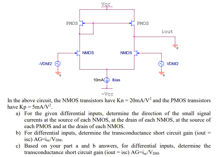 In the above circuit, the NMOS transistors have Kn = 20 mA/V2 and the PMOS transistors have Kp = 5 mA/V2. a) For the given differential inputs, determine the direction of the small signal currents at the source of each NMOS, at the drain of each NMOS, at the source of each PMOS and at the drain of each NMOS. b) For differential inputs, determine the transconductance short circuit gain (iout = isc) AG = isc/VDM. c) Based on your part a and b answers, for differential inputs, determine the transconductance short circuit gain (iout = isc) AG = isc/VDM.