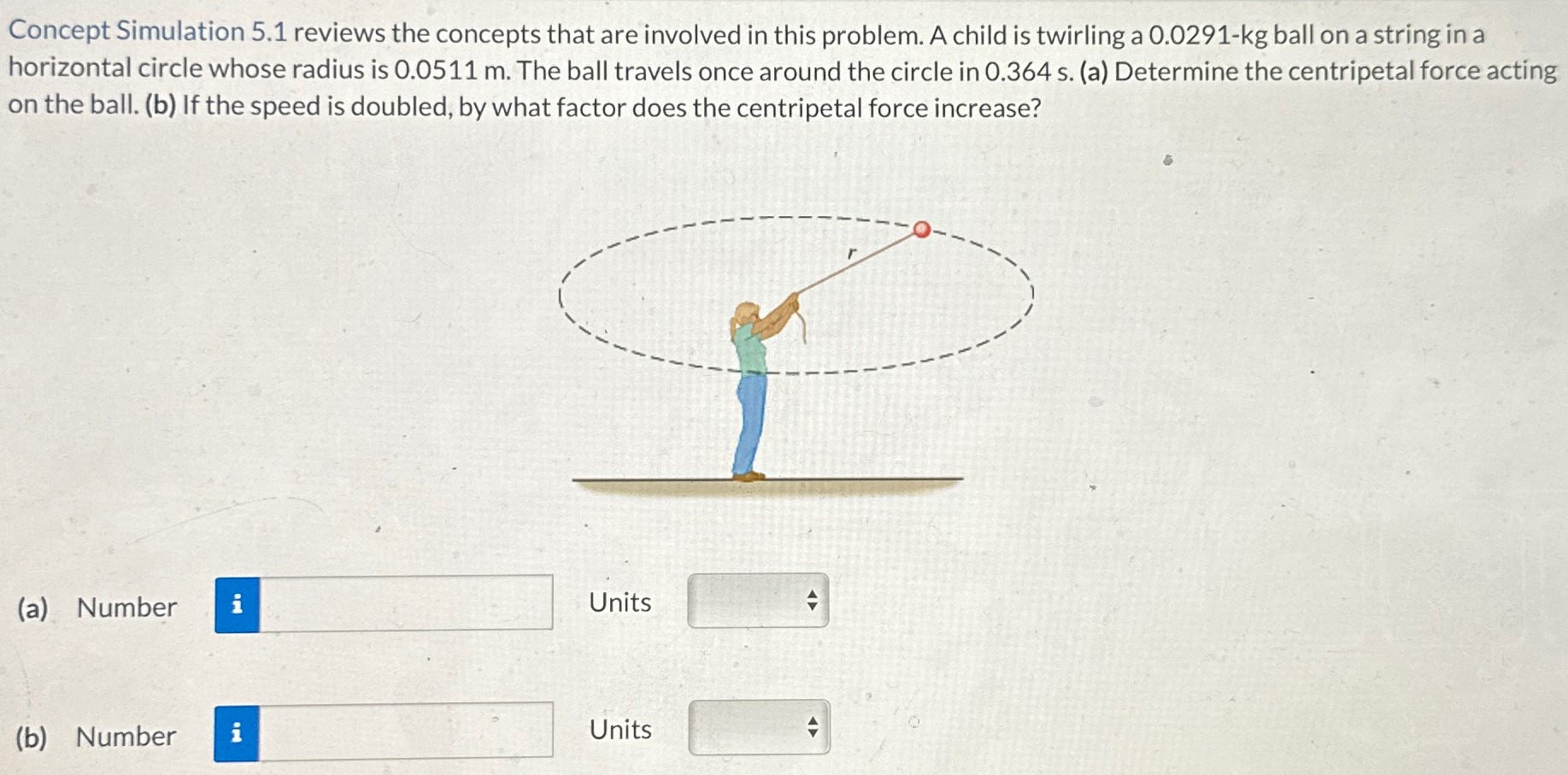 Concept Simulation 5.1 reviews the concepts that are involved in this problem. A child is twirling a 0.0291-kg ball on a string in a horizontal circle whose radius is 0.0511 m. The ball travels once around the circle in 0.364 s. (a) Determine the centripetal force acting on the ball. (b) If the speed is doubled, by what factor does the centripetal force increase? (a) Number Units (b) Number Units