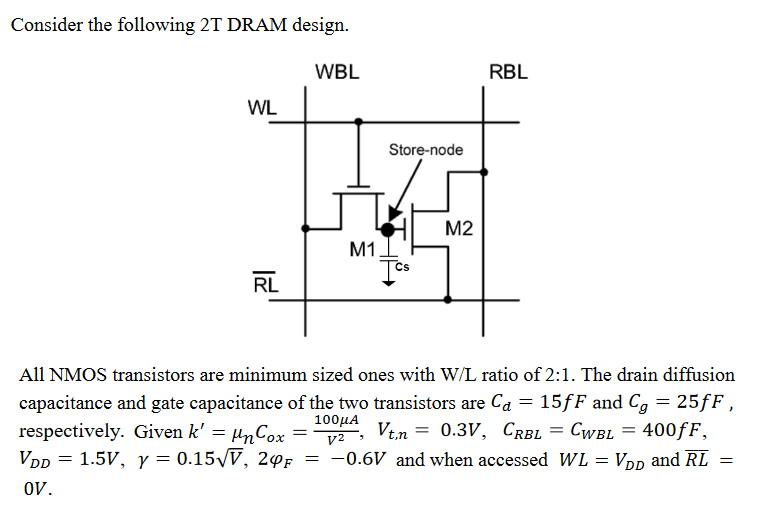 Consider the following 2 T DRAM design. All NMOS transistors are minimum sized ones with W/L ratio of 2:1. The drain diffusion capacitance and gate capacitance of the two transistors are Cd = 15 fF and Cg = 25 fF, respectively. Given k′ = μnCox = 100 μA/V2, Vt, n = 0.3 V, CRBL = CWBL = 400 fF, VDD = 1.5 V, γ = 0.15 V, 2φF = −0.6 V and when accessed WL = VDD and RL¯ = 0 V. 