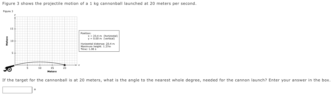 Figure 3 shows the projectile motion of a 1 kg cannonball launched at 20 meters per second. If the target for the cannonball is at 20 meters, what is the angle to the nearest whole degree, needed for the cannon launch? Enter your answer in the box.