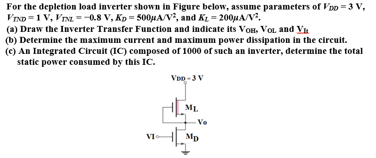 For the depletion load inverter shown in Figure below, assume parameters of VDD = 3 V, VTND = 1 V, VTNL = −0.8 V, KD = 500 μA/V2, and KL = 200 μA/V2. (a) Draw the Inverter Transfer Function and indicate its VOH, VOL and VIt (b) Determine the maximum current and maximum power dissipation in the circuit. (c) An Integrated Circuit (IC) composed of 1000 of such an inverter, determine the total static power consumed by this IC.