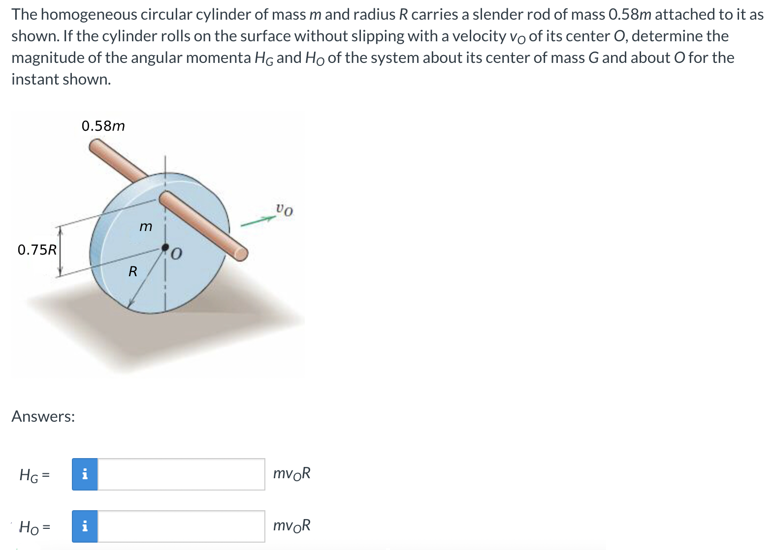 The homogeneous circular cylinder of mass m and radius R carries a slender rod of mass 0.58 m attached to it as shown. If the cylinder rolls on the surface without slipping with a velocity vO of its center O, determine the magnitude of the angular momenta HG and HO of the system about its center of mass G and about O for the instant shown. Answers: HG = mvOR HO = mvOR