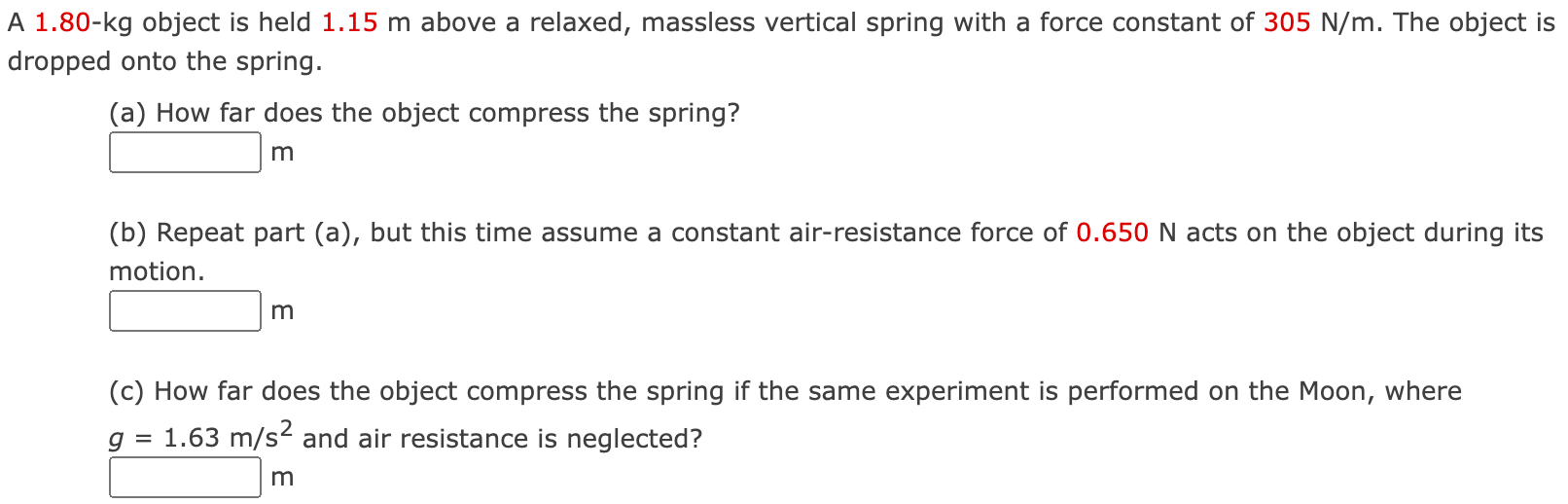 A 1.80−kg object is held 1.15 m above a relaxed, massless vertical spring with a force constant of 305 N/m. The object is dropped onto the spring. (a) How far does the object compress the spring? m (b) Repeat part (a), but this time assume a constant air-resistance force of 0.650 N acts on the object during its motion. m (c) How far does the object compress the spring if the same experiment is performed on the Moon, where g = 1.63 m/s2 and air resistance is neglected? m