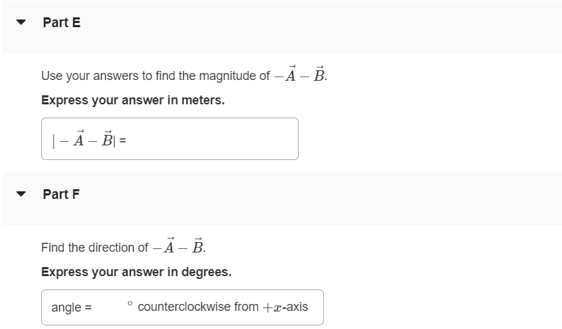 Part A For the vectors A→ and B→ in the figure (Figure 1), use a scale drawing to find the magnitude of the vector sum A→ + B→. Express your answer in meters. Part B Find the direction of the vector sum A→ + B→. Express your answer in degrees. angle = ∘ counterclockwise from +x-axis Part C Find the magnitude of the vector difference A→−B→. Express your answer in meters. |A→−B→| = m Part D Find the direction of the vector difference A→−B→. Express your answer in degrees. Part E Use your answers to find the magnitude of −A→−B→. Express your answer in meters. |−A→−B→| = Part F Find the direction of −A→−B→. Express your answer in degrees. angle = ∘ counterclockwise from +x-axis Part G Find the magnitude of B→−A→. Express your answer in meters. Part H Find the direction of B→−A→. Express your answer in degrees. angle = ∘ counterclockwise from +x-axis Figure 1 of 1 