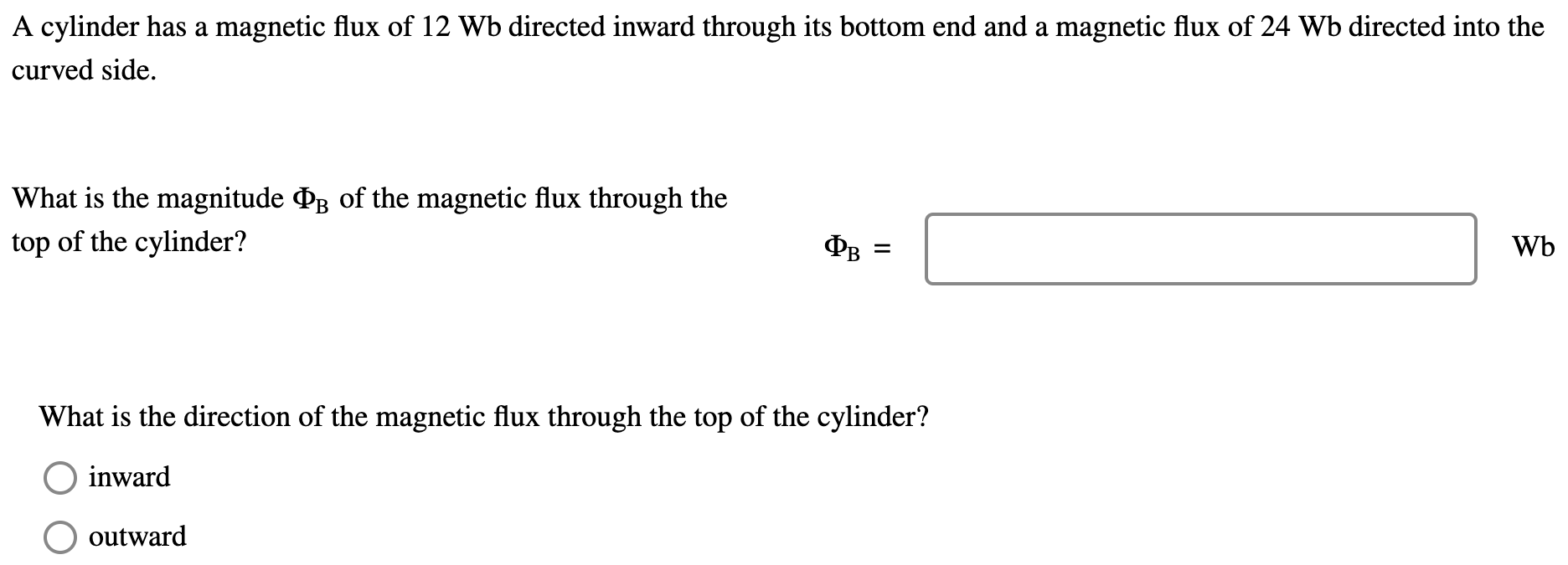 A cylinder has a magnetic flux of 12 Wb directed inward through its bottom end and a magnetic flux of 24 Wb directed into the curved side. What is the magnitude ΦB of the magnetic flux through the top of the cylinder? ΦB = Wb What is the direction of the magnetic flux through the top of the cylinder? inward outward