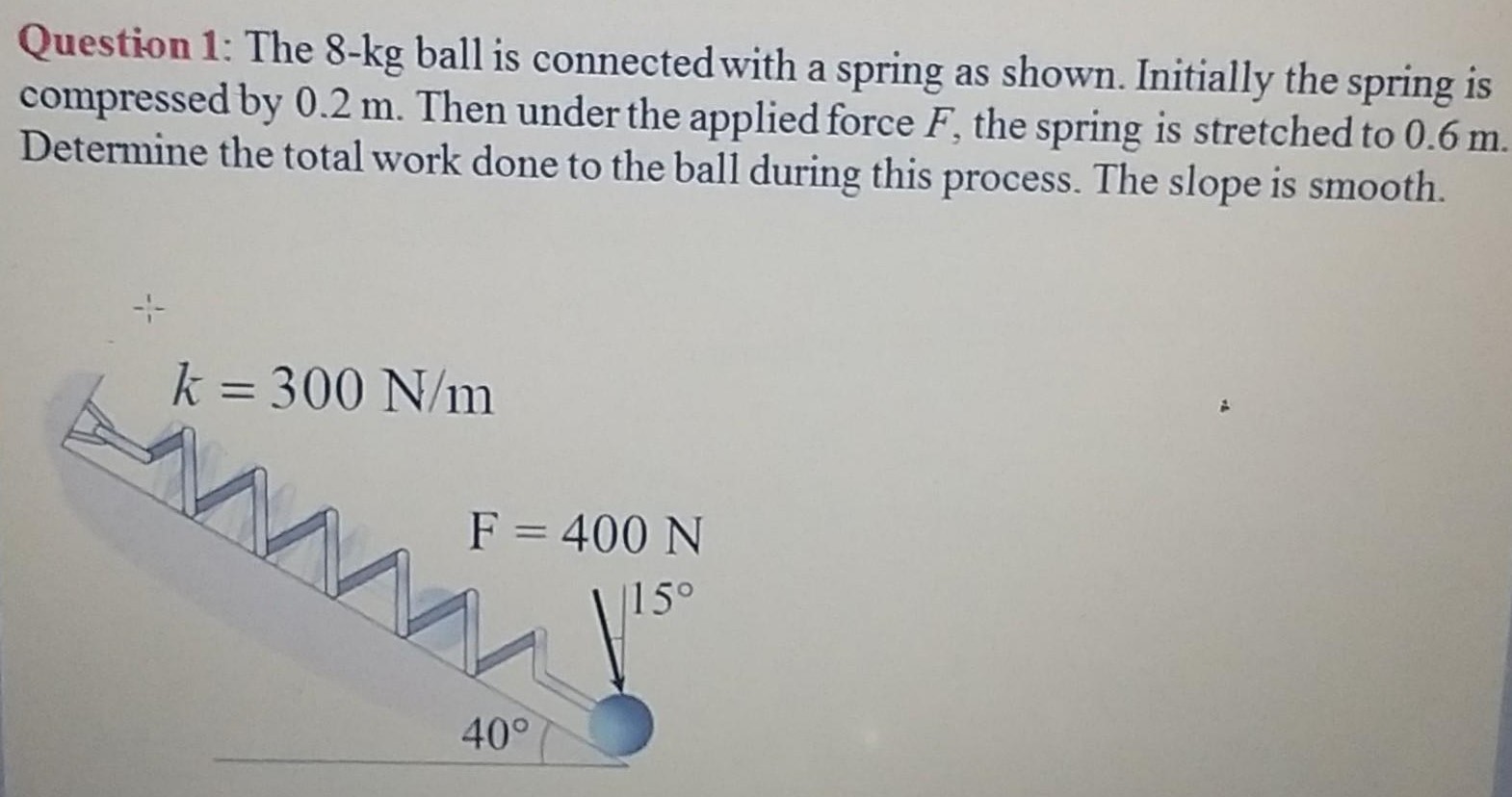 Question 1: The 8−kg ball is connected with a spring as shown. Initially the spring is compressed by 0.2 m. Then under the applied force F, the spring is stretched to 0.6 m. Determine the total work done to the ball during this process. The slope is smooth.