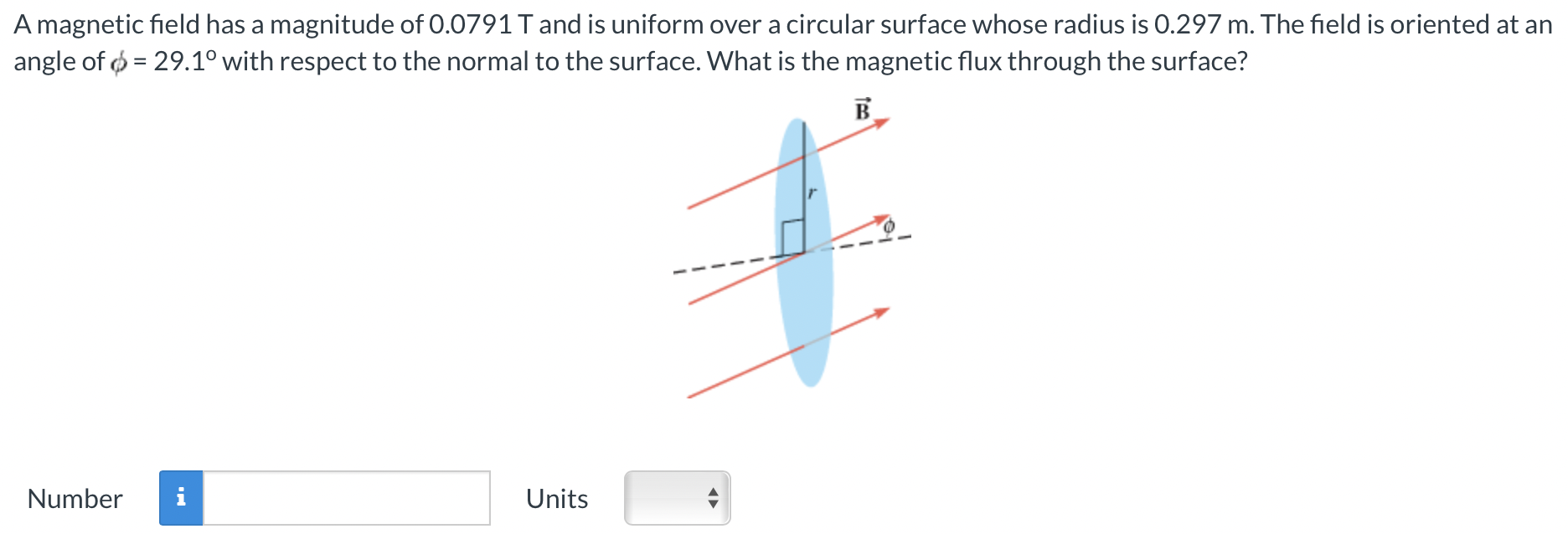 A magnetic field has a magnitude of 0.0791 T and is uniform over a circular surface whose radius is 0.297 m. The field is oriented at an angle of ϕ = 29.1∘ with respect to the normal to the surface. What is the magnetic flux through the surface? Number Units