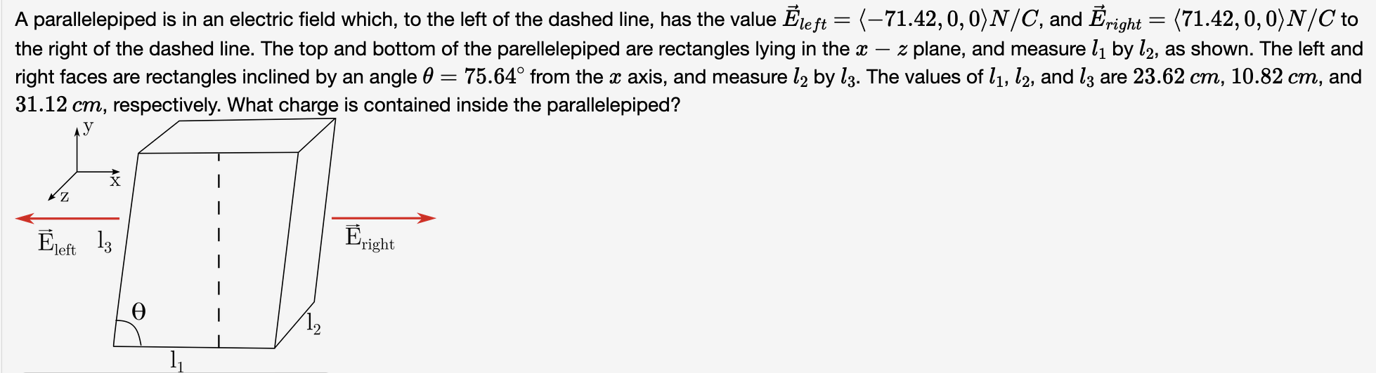 A parallelepiped is in an electric field which, to the left of the dashed line, has the value E→left = ⟨−71.42, 0, 0⟩ N/C, and E→right = ⟨71.42, 0, 0⟩N/C to the right of the dashed line. The top and bottom of the parellelepiped are rectangles lying in the x−z plane, and measure l1 by l2, as shown. The left and right faces are rectangles inclined by an angle θ = 75.64∘ from the x axis, and measure l2 by l3. The values of l1, l2, and l3 are 23.62 cm, 10.82 cm, and 31.12 cm, respectively. What charge is contained inside the parallelepiped?