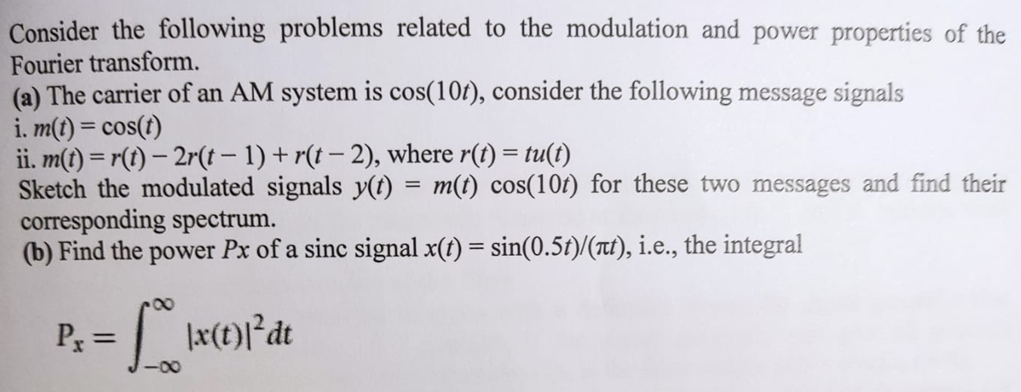 Consider the following problems related to the modulation and power properties of the Fourier transform. (a) The carrier of an AM system is cos⁡(10t), consider the following message signals i. m(t) = cos⁡(t) ii. m(t) = r(t) − 2r(t−1) + r(t−2), where r(t) = tu(t) Sketch the modulated signals y(t) = m(t)cos⁡(10t) for these two messages and find their corresponding spectrum. (b) Find the power Px of a sinc signal x(t) = sin⁡(0.5t)/(πt), i. e. , the integral Px = ∫−∞∞ |x(t)|2 dt 