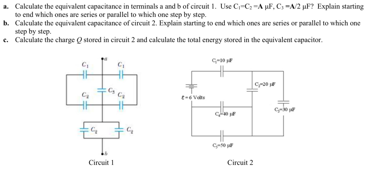 a. Calculate the equivalent capacitance in terminals a and b of circuit 1. Use C1 = C2 = A μF, C3 = A/2 μF? Explain starting to end which ones are series or parallel to which one step by step. b. Calculate the equivalent capacitance of circuit 2. Explain starting to end which ones are series or parallel to which one step by step. c. Calculate the charge Q stored in circuit 2 and calculate the total energy stored in the equivalent capacitor. Circuit 1 Circuit 2