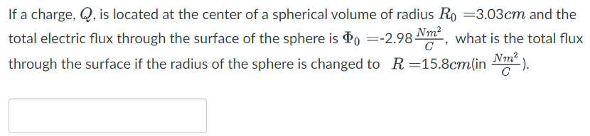 If a charge, Q, is located at the center of a spherical volume of radius R0 = 3.03 cm and the total electric flux through the surface of the sphere is Φ0 = −2.98 Nm2 C, what is the total flux through the surface if the radius of the sphere is changed to R = 15.8 cm (in Nm2 C).