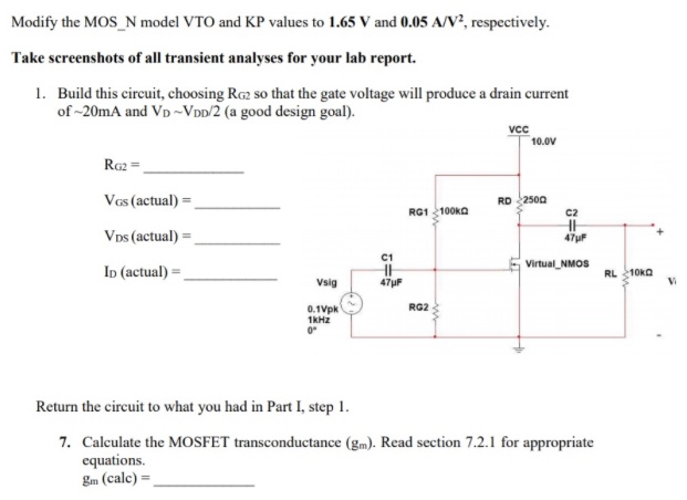 Modify the MOS_N model VTO and KP values to 1.65 V and 0.05 A/V2, respectively. Take screenshots of all transient analyses for your lab report. Build this circuit, choosing RG2 so that the gate voltage will produce a drain current of ∼20 mA and VD ∼ VDD/2 (a good design goal). RG2 = VGS (actual) = VDS⁡(actual) = ID(actual) = Return the circuit to what you had in Part I, step 1. Calculate the MOSFET transconductance (gm). Read section 7.2 . 1 for appropriate equations. gm(calc) =