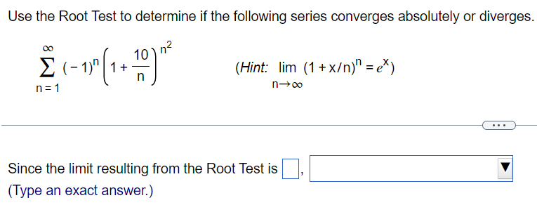 Use the Root Test to determine if the following series converges absolutely or diverges. ∑n = 1∞(−1)n(1+10 n)n2 (Hint: limn→∞(1+x/n)n = ex) Since the limit resulting from the Root Test is , (Type an exact answer. ) 