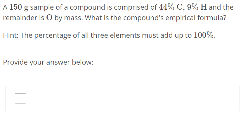 A 150 g sample of a compound is comprised of 44% C, 9% H and the remainder is O by mass. What is the compound's empirical formula? Hint: The percentage of all three elements must add up to 100%. Provide your answer below: