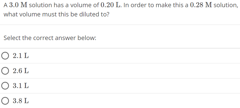 A 3.0 M solution has a volume of 0.20 L. In order to make this a 0.28 M solution, what volume must this be diluted to? Select the correct answer below: 2.1 L 2.6 L 3.1 L 3.8 L 