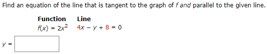 Find an equation of the line that is tangent to the graph of f and parallel to the given line. Function Line f(x) = 2x2 4x − y + 8 = 0 y =