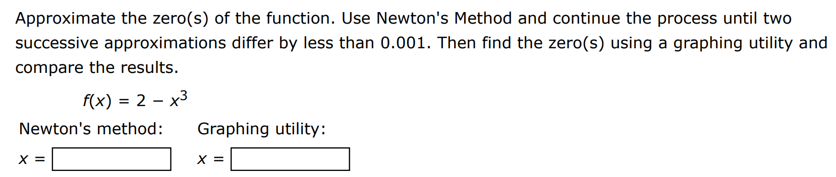 Approximate the zero(s) of the function. Use Newton's Method and continue the process until two successive approximations differ by less than 0.001. Then find the zero(s) using a graphing utility and compare the results. f(x) = 2 − x3 Newton's method: Graphing utility: x = x = 