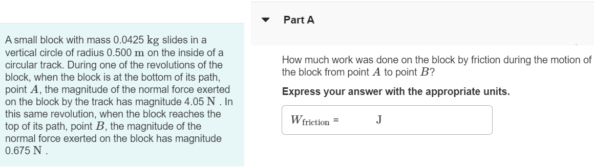 Part A A small block with mass 0.0425 kg slides in a vertical circle of radius 0.500 m on the inside of a circular track. During one of the revolutions of the block, when the block is at the bottom of its path, point A , the magnitude of the normal force exerted on the block by the track has magnitude 4.05 N. In this same revolution, when the block reaches the top of its path, point B, the magnitude of the normal force exerted on the block has magnitude 0.675 N. How much work was done on the block by friction during the motion of the block from point A to point B ? Express your answer with the appropriate units. Wfriction = J 