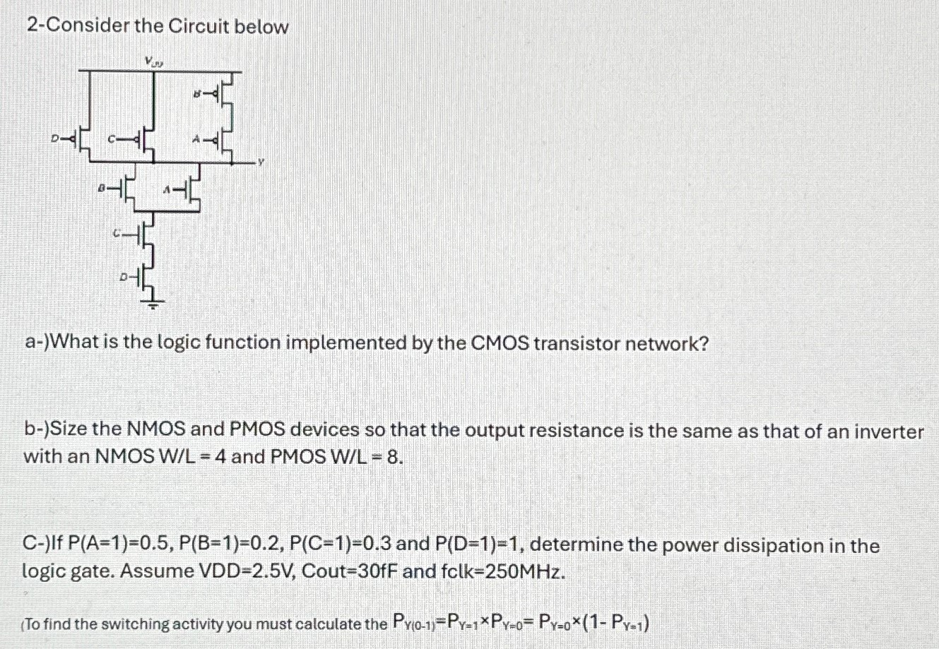 2-Consider the Circuit below a-)What is the logic function implemented by the CMOS transistor network? b-)Size the NMOS and PMOS devices so that the output resistance is the same as that of an inverter with an NMOS W/L = 4 and PMOS W/L = 8. C-) If P(A = 1) = 0.5, P(B = 1) = 0.2, P(C = 1) = 0.3 and P(D = 1) = 1, determine the power dissipation in the logic gate. Assume VDD=2.5V, Cout = 30 fF and fclk = 250 MHz. (To find the switching activity you must calculate the Pγ(0−1) = Pγ=1×Pγ=0 = Pγ=0×(1−Pγ=1) 