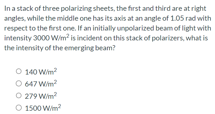 In a stack of three polarizing sheets, the first and third are at right angles, while the middle one has its axis at an angle of 1.05 rad with respect to the first one. If an initially unpolarized beam of light with intensity 3000 W/m2 is incident on this stack of polarizers, what is the intensity of the emerging beam? 140 W/m2 647 W/m2 279 W/m2 1500 W/m2