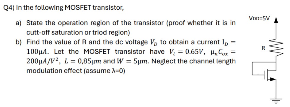 Q4) In the following MOSFET transistor, a) State the operation region of the transistor (proof whether it is in cutt-off saturation or triod region) b) Find the value of R and the dc voltage VD to obtain a current ID = 100 μA. Let the MOSFET transistor have Vt = 0.65 V, μnCox = 200 μA/V2, L = 0, 85 μm and W = 5 μm. Neglect the channel length modulation effect (assume λ = 0)