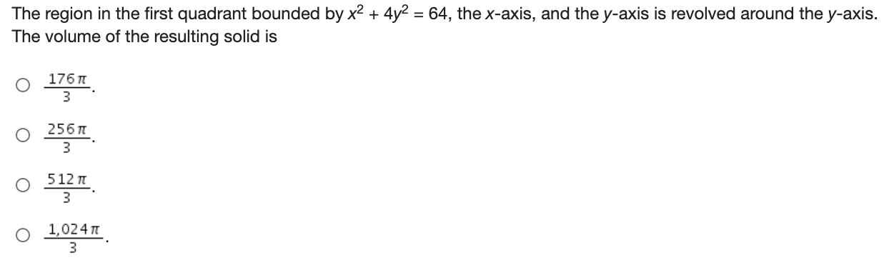 The region in the first quadrant bounded by x2 + 4y2 = 64, the x-axis, and the y-axis is revolved around the y-axis. The volume of the resulting solid is 176π 3. 256π 3. 512π 3. 1,024π 3