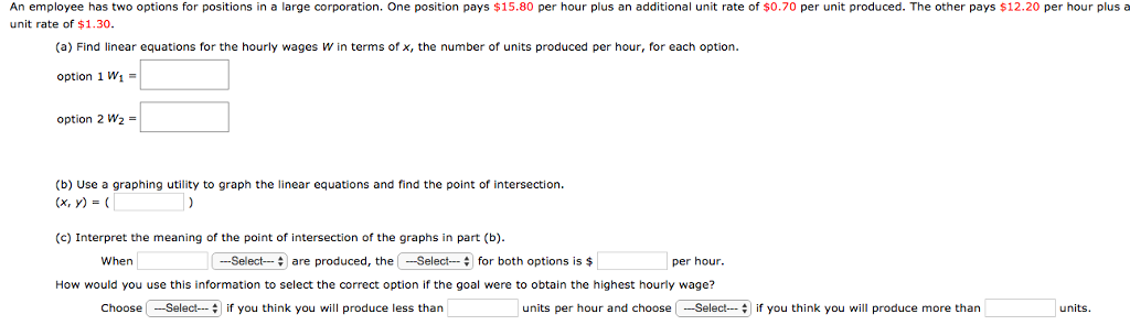 An employee has two options for positions in a large corporation. One position pays $15.80 per hour plus an additional unit rate of $0.70 per unit produced. The other pays $12.20 per hour plus a unit rate of $1.30. (a) Find linear equations for the hourly wages W in terms of x, the number of units produced per hour, for each option. option 1 W1 = option 2 W2 = (b) Use a graphing utility to graph the linear equations and find the point of intersection. (x, y) = ( ) (c) Interpret the meaning of the point of intersection of the graphs in part (b). When are produced, the for both options is $ per hour. How would you use this information to select the correct option if the goal were to obtain the highest hourly wage? Choose if you think you will produce less than units per hour and choose if you think you will produce more than units.