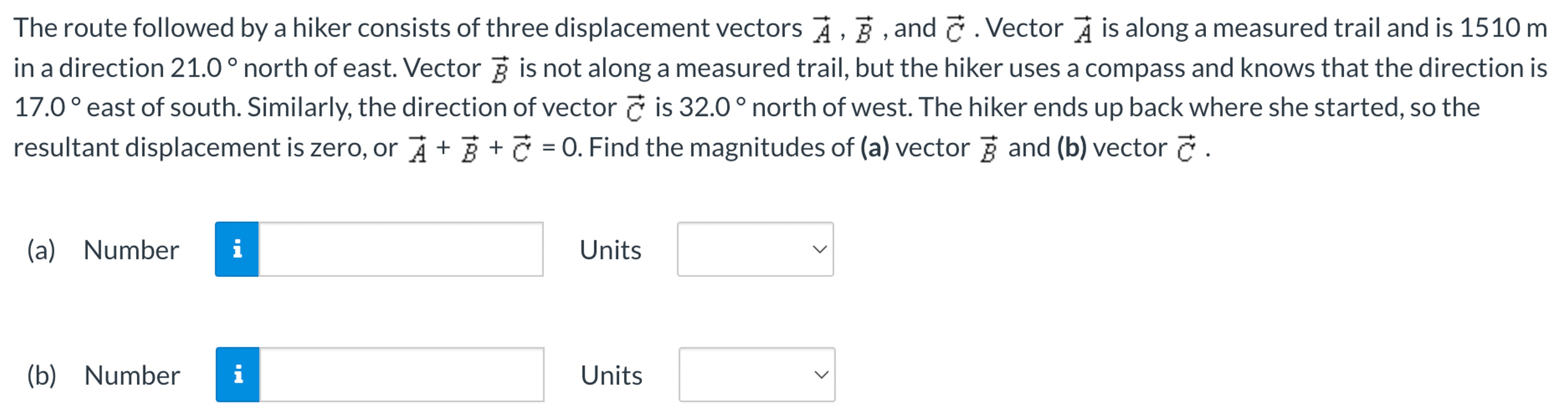 The route followed by a hiker consists of three displacement vectors A→, B→, and C→. Vector A→ is along a measured trail and is 1510 m in a direction 21.0∘ north of east. Vector B→ is not along a measured trail, but the hiker uses a compass and knows that the direction is 17.0∘ east of south. Similarly, the direction of vector C→ is 32.0∘ north of west. The hiker ends up back where she started, so the resultant displacement is zero, or A→ + B→ + C→ = 0. Find the magnitudes of (a) vector B→ and (b) vector C→. (a) Number Units (b) Number Units