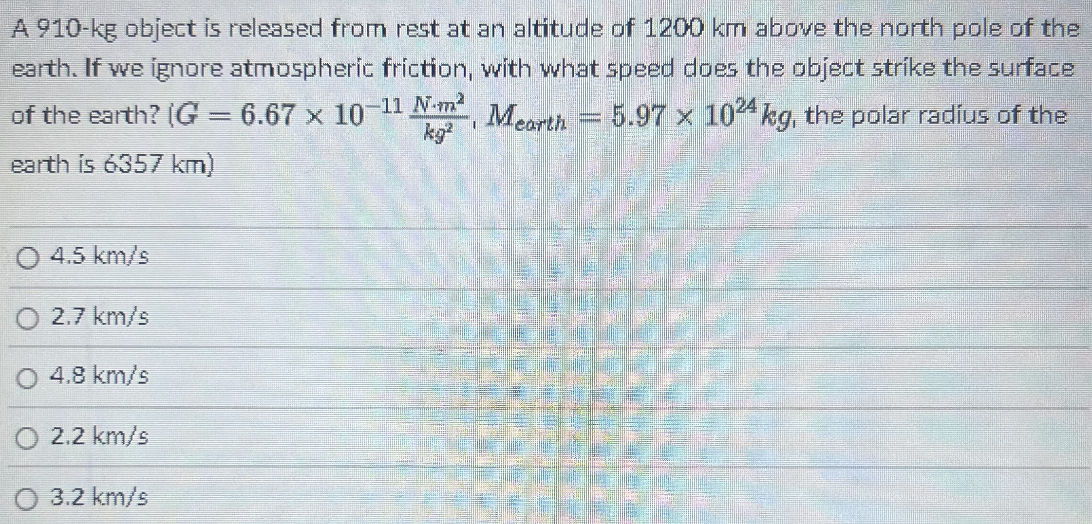 A 910-kg object is released from rest at an altitude of 1200 km above the north pole of the earth. If we ignore atmospheric friction, with what speed does the object strike the surface of the earth? {G = 6.67×10−11 N⋅m2 kg, Mearth = 5.97×1024 kg, the polar radius of the earth is 6357 km) 4.5 km/s 2.7 km/s 4.8 km/s 2.2 km/s 3.2 km/s