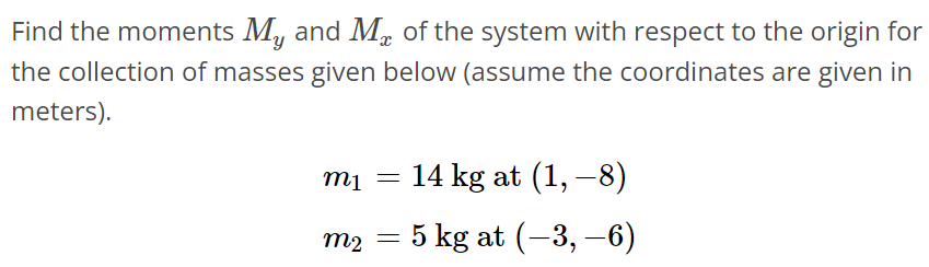 Find the moments My and Mx of the system with respect to the origin for the collection of masses given below (assume the coordinates are given in meters). m1 = 14 kg at (1, -8) m2 = 5 kg at (-3, -6)