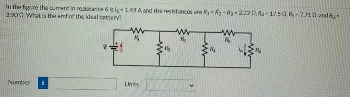 In the figure the current in resistance 6 is i6 = 1.45 A and the resistances are R1 = R2 = R3 = 2.22 Ω, R4 = 17.5 Ω, R5 = 7.71 Ω, and R6 = 3.90 Ω What is the emf of the ideal battery? Number Units