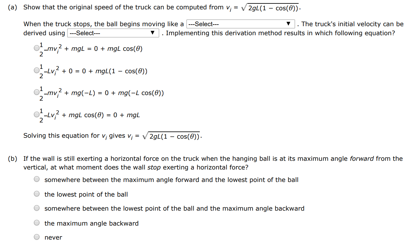 A ball is attached to a cord of length L, which is tied to a frame attached to a truck bed as shown in figure (a), below. The ball-truck system is initially traveling to the right at constant speed vi, with the cord vertical. The truck suddenly stops when it undergoes an inelastic collision with a low wall as shown in figure (b), below. The suspended ball swings through an angle θ. a a (i) b (i) (a) Show that the original speed of the truck can be computed from vi = 2 gL(1−cos⁡(θ)). When the truck stops, the ball begins moving like a -- Select--- ∇. The truck's initial velocity can be derived using ---Select-- . Implementing this derivation method results in which following equation? 12−mvi2+mgL = 0+mgLcos⁡(θ)12−Lvi2+0 = 0+mgL(1−cos⁡(θ))12−mvi2+mg(−L) = 0+mg(−Lcos⁡(θ))12−Lvi2+mgLcos⁡(θ) = 0+mgL Solving this equation for vi gives vi = 2 gL(1−cos⁡(θ)). (b) If the wall is still exerting a horizontal force on the truck when the hanging ball is at its maximum angle forward from the vertical, at what moment does the wall stop exerting a horizontal force? somewhere between the maximum angle forward and the lowest point of the ball the lowest point of the ball somewhere between the lowest point of the ball and the maximum angle backward the maximum angle backward never 