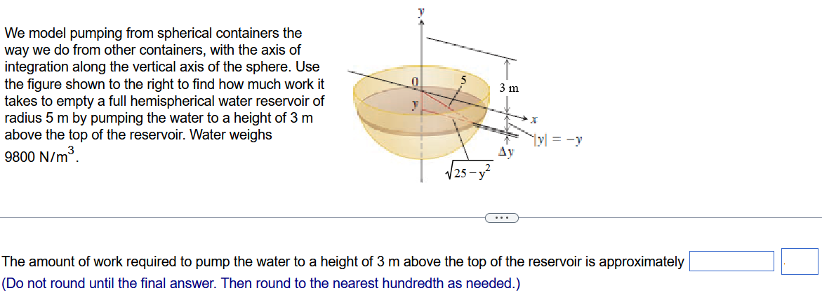 We model pumping from spherical containers the way we do from other containers, with the axis of integration along the vertical axis of the sphere. Use the figure shown to the right to find how much work it takes to empty a full hemispherical water reservoir of radius 5m by pumping the water to a height of 3m above the top of the reservoir. Water weighs 9800N/m3. The amount of work required to pump the water to a height of 3m above the top of the reservoir is approximately (Do not round until the final answer. Then round to the nearest hundredth as needed.)